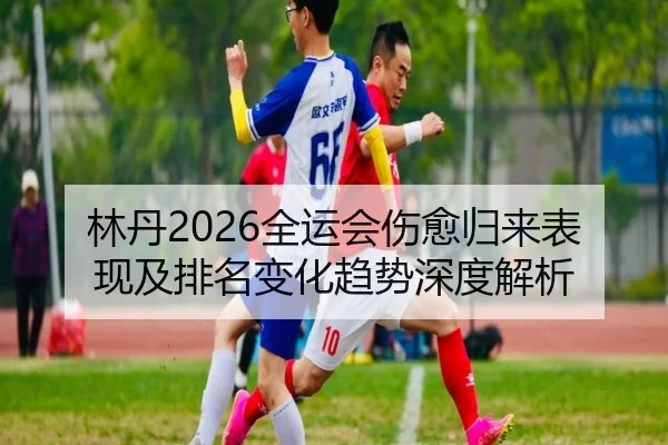 林丹2026全运会伤愈归来表现及排名变化趋势深度解析